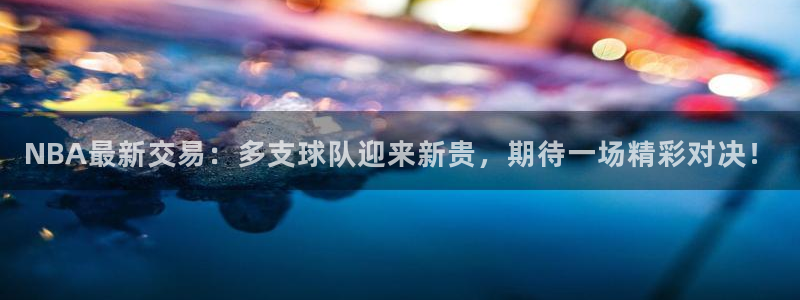 NBA最新交易：多支球队迎来新贵，期待一场精彩对决！